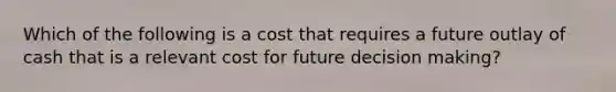 Which of the following is a cost that requires a future outlay of cash that is a relevant cost for future decision making?