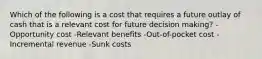 Which of the following is a cost that requires a future outlay of cash that is a relevant cost for future decision making? -Opportunity cost -Relevant benefits -Out-of-pocket cost -Incremental revenue -Sunk costs