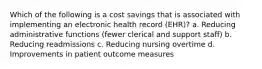 Which of the following is a cost savings that is associated with implementing an electronic health record (EHR)? a. Reducing administrative functions (fewer clerical and support staff) b. Reducing readmissions c. Reducing nursing overtime d. Improvements in patient outcome measures