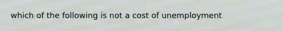 which of the following is not a cost of unemployment