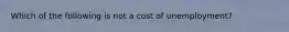 Which of the following is not a cost of​ unemployment?