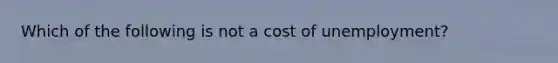 Which of the following is not a cost of​ unemployment?