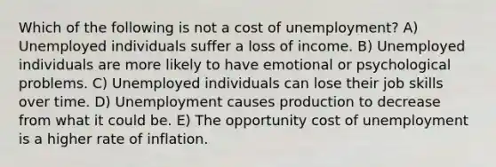 Which of the following is not a cost of unemployment? A) Unemployed individuals suffer a loss of income. B) Unemployed individuals are more likely to have emotional or psychological problems. C) Unemployed individuals can lose their job skills over time. D) Unemployment causes production to decrease from what it could be. E) The opportunity cost of unemployment is a higher rate of inflation.