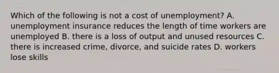 Which of the following is not a cost of​ unemployment? A. unemployment insurance reduces the length of time workers are unemployed B. there is a loss of output and unused resources C. there is increased​ crime, divorce, and suicide rates D. workers lose skills