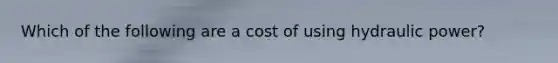 Which of the following are a cost of using hydraulic power?