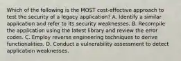 Which of the following is the MOST cost-effective approach to test the security of a legacy application? A. Identify a similar application and refer to its security weaknesses. B. Recompile the application using the latest library and review the error codes. C. Employ reverse engineering techniques to derive functionalities. D. Conduct a vulnerability assessment to detect application weaknesses.