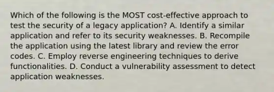 Which of the following is the MOST cost-effective approach to test the security of a legacy application? A. Identify a similar application and refer to its security weaknesses. B. Recompile the application using the latest library and review the error codes. C. Employ reverse engineering techniques to derive functionalities. D. Conduct a vulnerability assessment to detect application weaknesses.