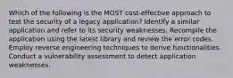 Which of the following is the MOST cost-effective approach to test the security of a legacy application? Identify a similar application and refer to its security weaknesses. Recompile the application using the latest library and review the error codes. Employ reverse engineering techniques to derive functionalities. Conduct a vulnerability assessment to detect application weaknesses.