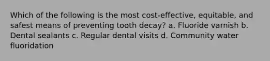 Which of the following is the most cost-effective, equitable, and safest means of preventing tooth decay? a. Fluoride varnish b. Dental sealants c. Regular dental visits d. Community water fluoridation