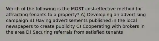 Which of the following is the MOST cost-effective method for attracting tenants to a property? A) Developing an advertising campaign B) Having advertisements published in the local newspapers to create publicity C) Cooperating with brokers in the area D) Securing referrals from satisfied tenants