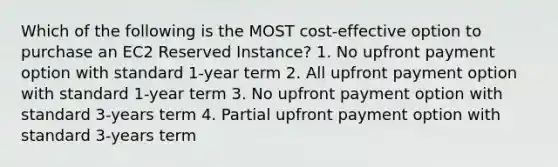 Which of the following is the MOST cost-effective option to purchase an EC2 Reserved Instance? 1. No upfront payment option with standard 1-year term 2. All upfront payment option with standard 1-year term 3. No upfront payment option with standard 3-years term 4. Partial upfront payment option with standard 3-years term