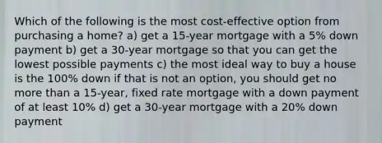 Which of the following is the most cost-effective option from purchasing a home? a) get a 15-year mortgage with a 5% down payment b) get a 30-year mortgage so that you can get the lowest possible payments c) the most ideal way to buy a house is the 100% down if that is not an option, you should get no more than a 15-year, fixed rate mortgage with a down payment of at least 10% d) get a 30-year mortgage with a 20% down payment