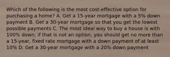 Which of the following is the most cost-effective option for purchasing a home? A. Get a 15-year mortgage with a 5% down payment B. Get a 30-year mortgage so that you get the lowest possible payments C. The most ideal way to buy a house is with 100% down; if that is not an option, you should get no more than a 15-year, fixed rate mortgage with a down payment of at least 10% D. Get a 30-year mortgage with a 20% down payment