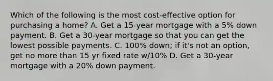 Which of the following is the most cost-effective option for purchasing a home? A. Get a 15-year mortgage with a 5% down payment. B. Get a 30-year mortgage so that you can get the lowest possible payments. C. 100% down; if it's not an option, get no more than 15 yr fixed rate w/10% D. Get a 30-year mortgage with a 20% down payment.