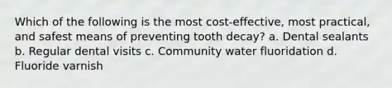 Which of the following is the most cost-effective, most practical, and safest means of preventing tooth decay? a. Dental sealants b. Regular dental visits c. Community water fluoridation d. Fluoride varnish