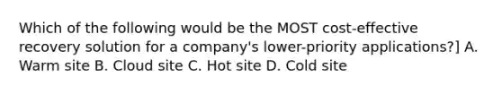 Which of the following would be the MOST cost-effective recovery solution for a company's lower-priority applications?] A. Warm site B. Cloud site C. Hot site D. Cold site