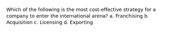 Which of the following is the most cost-effective strategy for a company to enter the international arena? a. Franchising b. Acquisition c. Licensing d. Exporting