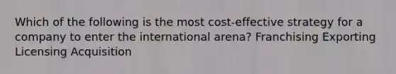 Which of the following is the most cost-effective strategy for a company to enter the international arena? Franchising Exporting Licensing Acquisition