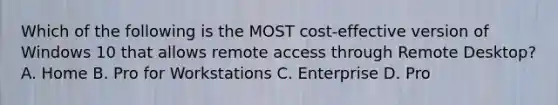 Which of the following is the MOST cost-effective version of Windows 10 that allows remote access through Remote Desktop? A. Home B. Pro for Workstations C. Enterprise D. Pro