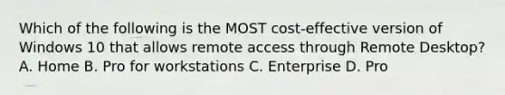 Which of the following is the MOST cost-effective version of Windows 10 that allows remote access through Remote Desktop? A. Home B. Pro for workstations C. Enterprise D. Pro