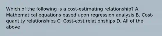 Which of the following is a cost-estimating relationship? A. Mathematical equations based upon regression analysis B. Cost-quantity relationships C. Cost-cost relationships D. All of the above