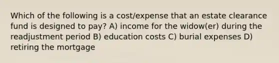 Which of the following is a cost/expense that an estate clearance fund is designed to pay? A) income for the widow(er) during the readjustment period B) education costs C) burial expenses D) retiring the mortgage