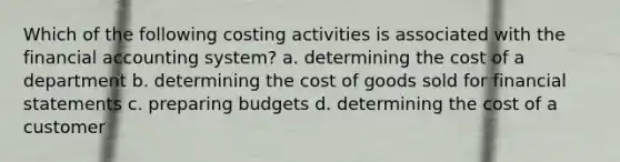 Which of the following costing activities is associated with the financial accounting system? a. determining the cost of a department b. determining the cost of goods sold for financial statements c. preparing budgets d. determining the cost of a customer