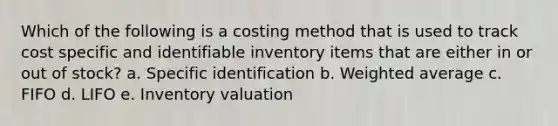 Which of the following is a costing method that is used to track cost specific and identifiable inventory items that are either in or out of stock? a. Specific identification b. Weighted average c. FIFO d. LIFO e. Inventory valuation