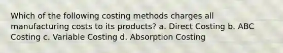 Which of the following costing methods charges all manufacturing costs to its products? a. Direct Costing b. ABC Costing c. Variable Costing d. Absorption Costing