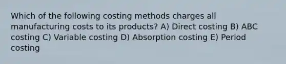 Which of the following costing methods charges all manufacturing costs to its products? A) Direct costing B) ABC costing C) Variable costing D) Absorption costing E) Period costing