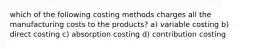 which of the following costing methods charges all the manufacturing costs to the products? a) variable costing b) direct costing c) absorption costing d) contribution costing