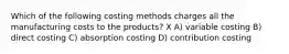 Which of the following costing methods charges all the manufacturing costs to the products? X A) variable costing B) direct costing C) absorption costing D) contribution costing