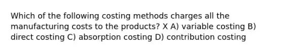 Which of the following costing methods charges all the manufacturing costs to the products? X A) variable costing B) direct costing C) absorption costing D) contribution costing