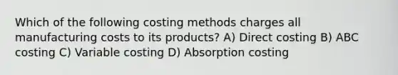 Which of the following costing methods charges all manufacturing costs to its products? A) Direct costing B) ABC costing C) Variable costing D) Absorption costing