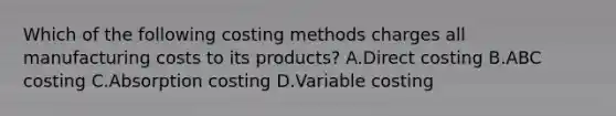 Which of the following costing methods charges all manufacturing costs to its products? A.Direct costing B.ABC costing C.Absorption costing D.Variable costing