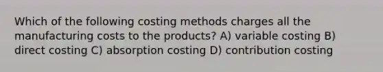 Which of the following costing methods charges all the manufacturing costs to the products? A) variable costing B) direct costing C) absorption costing D) contribution costing