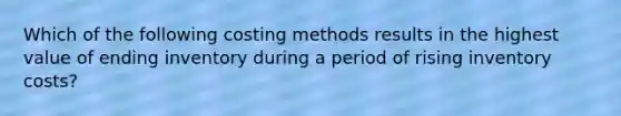 Which of the following costing methods results in the highest value of ending inventory during a period of rising inventory costs?