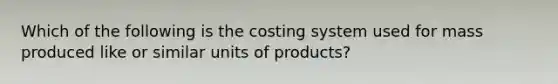 Which of the following is the costing system used for mass produced like or similar units of​ products?