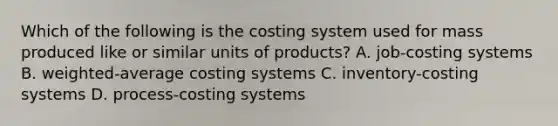 Which of the following is the costing system used for mass produced like or similar units of​ products? A. ​job-costing systems B. ​weighted-average costing systems C. ​inventory-costing systems D. ​process-costing systems