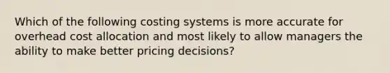 Which of the following costing systems is more accurate for overhead cost allocation and most likely to allow managers the ability to make better pricing decisions?