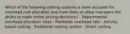 Which of the following costing systems is more accurate for overhead cost allocation and most likely to allow managers the ability to make better pricing decisions? - Departmental overhead allocation rates - Plantwide overhead rate - Activity-based costing - Traditional costing system - Direct costing