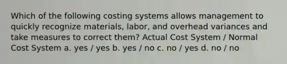 Which of the following costing systems allows management to quickly recognize materials, labor, and overhead variances and take measures to correct them? Actual Cost System / Normal Cost System a. yes / yes b. yes / no c. no / yes d. no / no