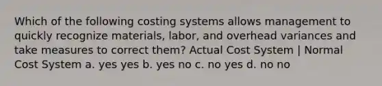 Which of the following costing systems allows management to quickly recognize materials, labor, and overhead variances and take measures to correct them? Actual Cost System | Normal Cost System a. yes yes b. yes no c. no yes d. no no