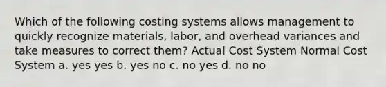 Which of the following costing systems allows management to quickly recognize materials, labor, and overhead variances and take measures to correct them? Actual Cost System Normal Cost System a. yes yes b. yes no c. no yes d. no no