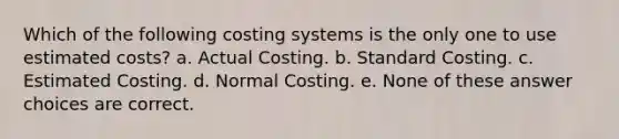 Which of the following costing systems is the only one to use estimated costs? a. Actual Costing. b. Standard Costing. c. Estimated Costing. d. Normal Costing. e. None of these answer choices are correct.