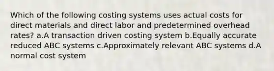 Which of the following costing systems uses actual costs for direct materials and direct labor and predetermined overhead rates? a.A transaction driven costing system b.Equally accurate reduced ABC systems c.Approximately relevant ABC systems d.A normal cost system