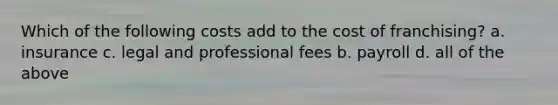 Which of the following costs add to the cost of franchising? a. insurance c. legal and professional fees b. payroll d. all of the above