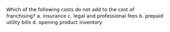 Which of the following costs do not add to the cost of franchising? a. insurance c. legal and professional fees b. prepaid utility bills d. opening product inventory