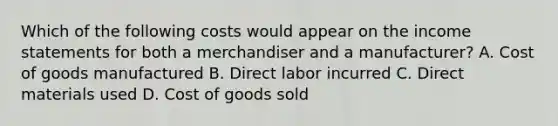 Which of the following costs would appear on the income statements for both a merchandiser and a manufacturer? A. Cost of goods manufactured B. Direct labor incurred C. Direct materials used D. Cost of goods sold