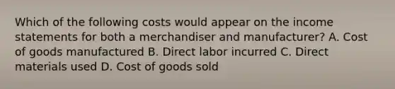 Which of the following costs would appear on the income statements for both a merchandiser and manufacturer? A. Cost of goods manufactured B. Direct labor incurred C. Direct materials used D. Cost of goods sold